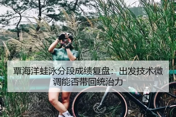 覃海洋蛙泳分段成绩复盘：出发技术微调能否带回统治力