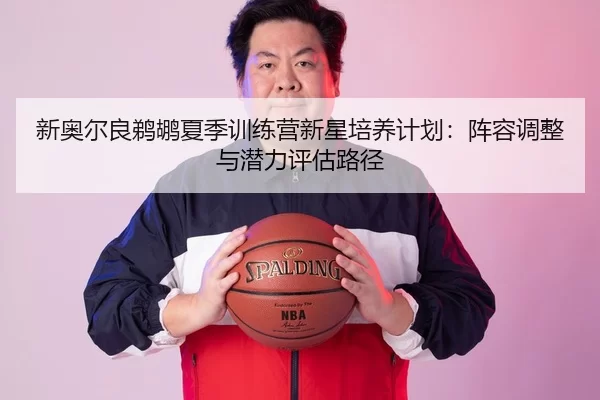 新奥尔良鹈鹕夏季训练营新星培养计划：阵容调整与潜力评估路径