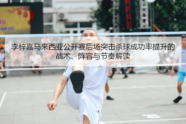 李梓嘉马来西亚公开赛后场突击杀球成功率提升的战术、阵容与节奏解读